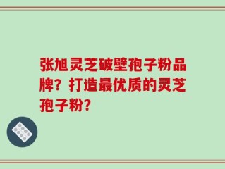 张旭灵芝破壁孢子粉品牌？打造最优质的灵芝孢子粉？