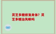 灵芝多糖修复身体？灵芝多糖治失眠吗