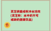 灵芝研磨成粉冲水功效(灵芝粉：水中的不可或缺的健康饮品)