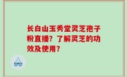 长白山玉秀堂灵芝孢子粉直播？了解灵芝的功效及使用？