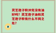 灵芝孢子粉冲完没有油好吗？灵芝孢子油和灵芝孢子粉有什么不同之处？