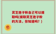 灵芝孢子粉自己可以提取吗(提取灵芝孢子粉的方法，你知道吗？)