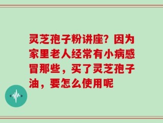 灵芝孢子粉讲座？因为家里老人经常有小病感冒那些，买了灵芝孢子油，要怎么使用呢