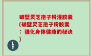 破壁灵芝孢子粉灌胶囊(破壁灵芝孢子粉胶囊：强化身体健康的秘诀)
