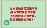 金水宝胶囊灵芝孢子粉(金水宝胶囊和灵芝孢子粉的健康功效合并，打造更强健的身体！)