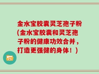 金水宝胶囊灵芝孢子粉(金水宝胶囊和灵芝孢子粉的健康功效合并，打造更强健的身体！)