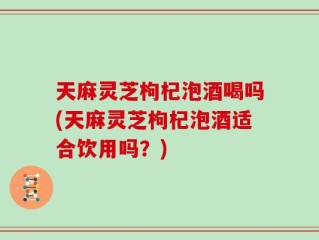 天麻灵芝枸杞泡酒喝吗(天麻灵芝枸杞泡酒适合饮用吗？)
