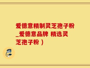 爱德意精制灵芝孢子粉_爱德意品牌 精选灵芝孢子粉 )