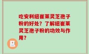 吃安利纽崔莱灵芝孢子粉的好处？了解纽崔莱灵芝孢子粉的功效与作用？