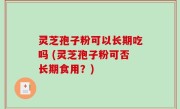 灵芝孢子粉可以长期吃吗 (灵芝孢子粉可否长期食用？)