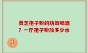 灵芝孢子粉的功效喝酒？一斤孢子粉放多少水