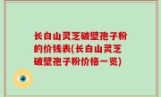 长白山灵芝破壁孢子粉的价钱表(长白山灵芝破壁孢子粉价格一览)