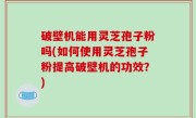 破壁机能用灵芝孢子粉吗(如何使用灵芝孢子粉提高破壁机的功效？)