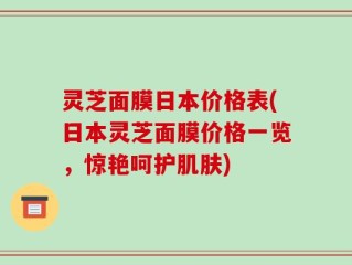 灵芝面膜日本价格表(日本灵芝面膜价格一览，惊艳呵护肌肤)