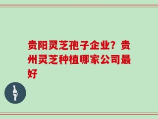 贵阳灵芝孢子企业？贵州灵芝种植哪家公司最好