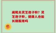 阑尾炎灵芝孢子粉？灵芝孢子粉，健康人也能长期服用吗