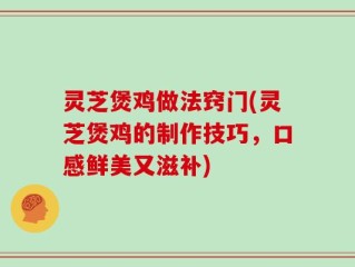 灵芝煲鸡做法窍门(灵芝煲鸡的制作技巧，口感鲜美又滋补)