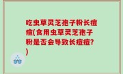 吃虫草灵芝孢子粉长痘痘(食用虫草灵芝孢子粉是否会导致长痘痘？)