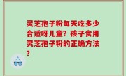 灵芝孢子粉每天吃多少合适呀儿童？孩子食用灵芝孢子粉的正确方法？