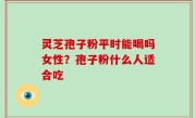灵芝孢子粉平时能喝吗女性？孢子粉什么人适合吃