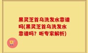 黑灵芝首乌洗发水靠谱吗(黑灵芝首乌洗发水靠谱吗？听专家解析)