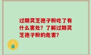 过期灵芝孢子粉吃了有什么害处？了解过期灵芝孢子粉的危害？