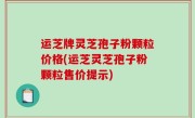 运芝牌灵芝孢子粉颗粒价格(运芝灵芝孢子粉颗粒售价提示)