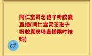 同仁堂灵芝孢子粉胶囊直播(同仁堂灵芝孢子粉胶囊现场直播限时抢购)