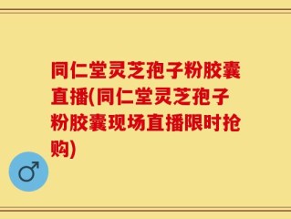 同仁堂灵芝孢子粉胶囊直播(同仁堂灵芝孢子粉胶囊现场直播限时抢购)