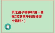 灵芝孢子哪种好用一些呢(灵芝孢子的选择哪个最好？)