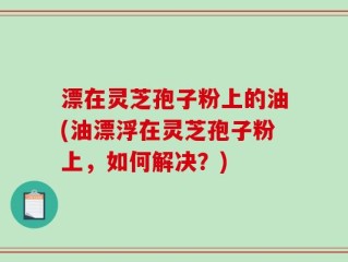 漂在灵芝孢子粉上的油(油漂浮在灵芝孢子粉上，如何解决？)