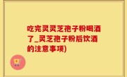 吃完灵灵芝孢子粉喝酒了_灵芝孢子粉后饮酒的注意事项)