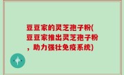 豆豆家的灵芝孢子粉(豆豆家推出灵芝孢子粉，助力强壮免疫系统)