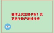 菇博士灵芝孢子粉？灵芝孢子粉产地排行榜