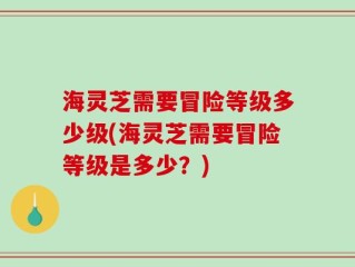 海灵芝需要冒险等级多少级(海灵芝需要冒险等级是多少？)