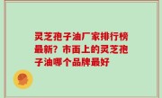 灵芝孢子油厂家排行榜最新？市面上的灵芝孢子油哪个品牌最好