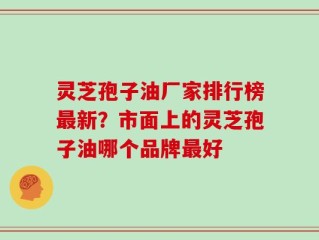 灵芝孢子油厂家排行榜最新？市面上的灵芝孢子油哪个品牌最好