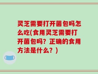 灵芝需要打开菌包吗怎么吃(食用灵芝需要打开菌包吗？正确的食用方法是什么？)