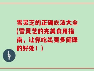 雪灵芝的正确吃法大全(雪灵芝的完美食用指南，让你吃出更多健康的好处！)