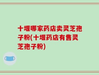 十堰哪家药店卖灵芝孢子粉(十堰药店有售灵芝孢子粉)