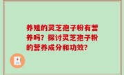 养殖的灵芝孢子粉有营养吗？探讨灵芝孢子粉的营养成分和功效？