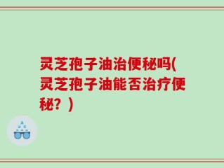 灵芝孢子油治便秘吗(灵芝孢子油能否治疗便秘？)