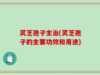 灵芝孢子主治(灵芝孢子的主要功效和用途)