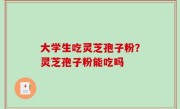 大学生吃灵芝孢子粉？灵芝孢子粉能吃吗
