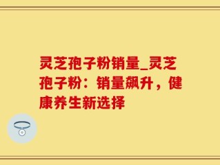 灵芝孢子粉销量_灵芝孢子粉：销量飙升，健康养生新选择