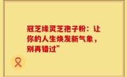 冠芝缘灵芝孢子粉：让你的人生焕发新气象，别再错过”