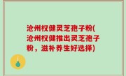沧州权健灵芝孢子粉(沧州权健推出灵芝孢子粉，滋补养生好选择)
