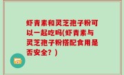 虾青素和灵芝孢子粉可以一起吃吗(虾青素与灵芝孢子粉搭配食用是否安全？)