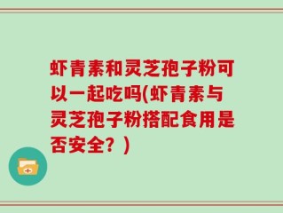 虾青素和灵芝孢子粉可以一起吃吗(虾青素与灵芝孢子粉搭配食用是否安全？)