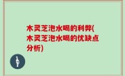 木灵芝泡水喝的利弊(木灵芝泡水喝的优缺点分析)